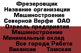 Фрезеровщик › Название организации ­ Машиностроение Северной Верфи, ОАО › Отрасль предприятия ­ Машиностроение › Минимальный оклад ­ 55 000 - Все города Работа » Вакансии   . Томская обл.,Кедровый г.